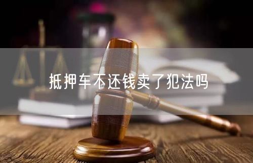 抵押车不还钱卖了犯法吗