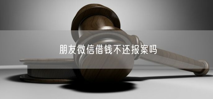 朋友微信借钱不还报案吗