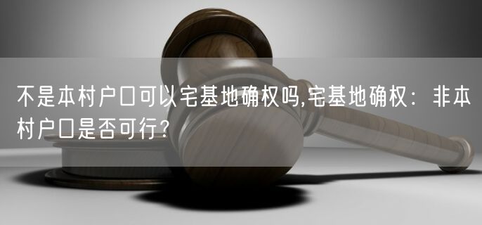 不是本村户口可以宅基地确权吗,宅基地确权：非本村户口是否可行？