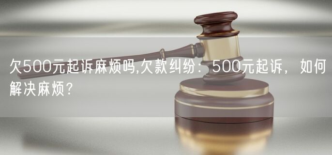 欠500元起诉麻烦吗,欠款纠纷：500元起诉，如何解决麻烦？