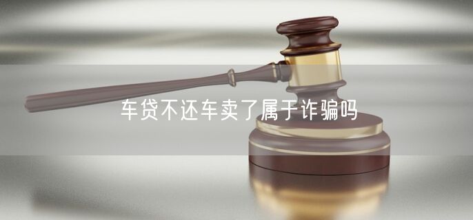 车贷不还车卖了属于诈骗吗