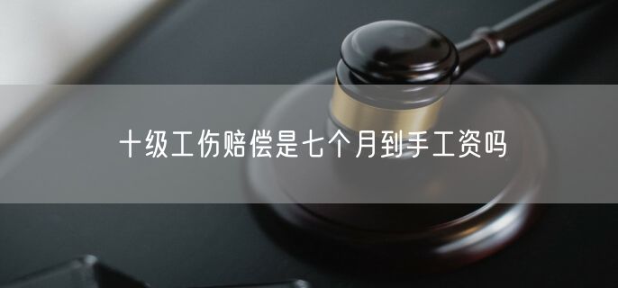 十级工伤赔偿是七个月到手工资吗