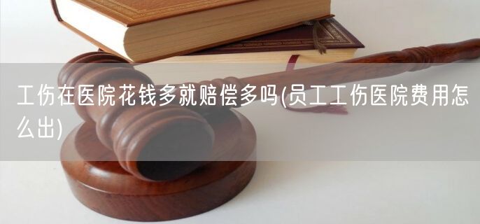 工伤在医院花钱多就赔偿多吗(员工工伤医院费用怎么出)