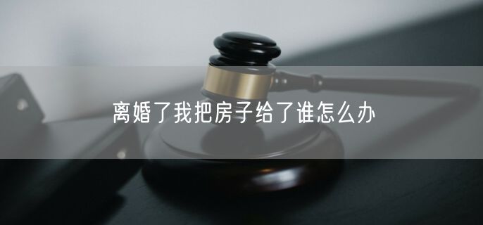 离婚了我把房子给了谁怎么办