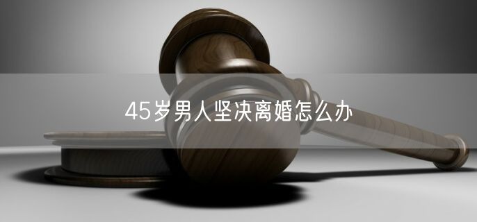 45岁男人坚决离婚怎么办